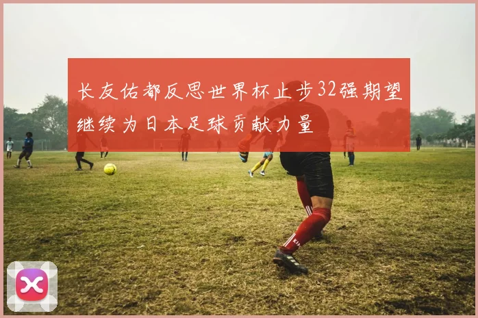 长友佑都反思世界杯止步32强期望继续为日本足球贡献力量