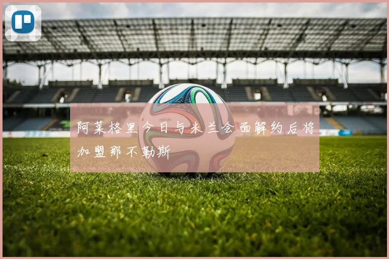 阿莱格里今日与米兰会面解约后将加盟那不勒斯