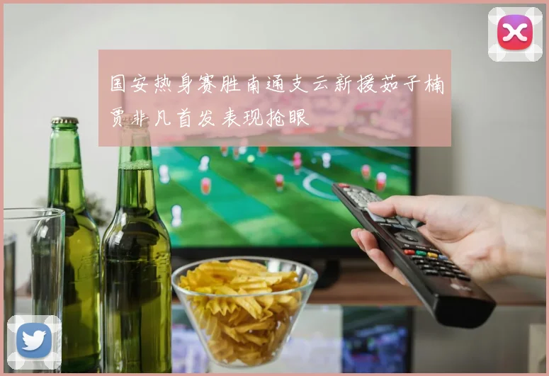 国安热身赛胜南通支云新援茹子楠贾非凡首发表现抢眼