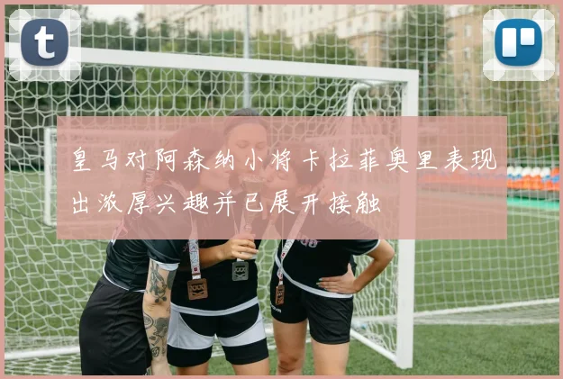 皇马对阿森纳小将卡拉菲奥里表现出浓厚兴趣并已展开接触