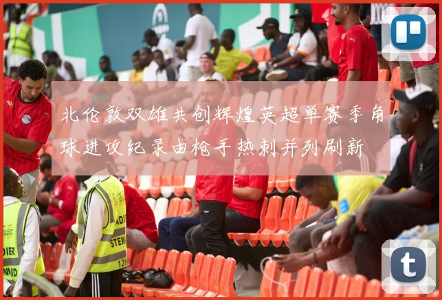 北伦敦双雄共创辉煌英超单赛季角球进攻纪录由枪手热刺并列刷新