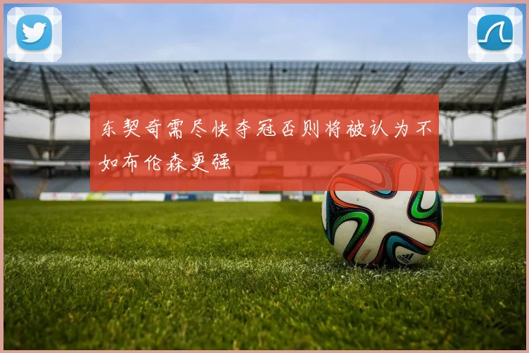 东契奇需尽快夺冠否则将被认为不如布伦森更强