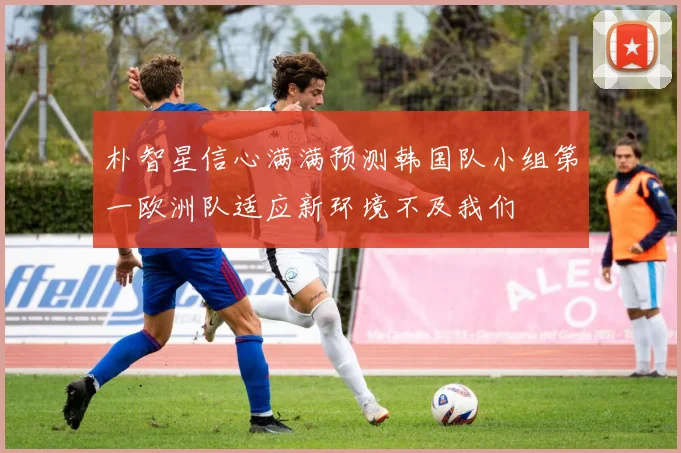 朴智星信心满满预测韩国队小组第一欧洲队适应新环境不及我们