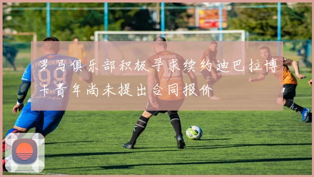罗马俱乐部积极寻求续约迪巴拉博卡青年尚未提出合同报价