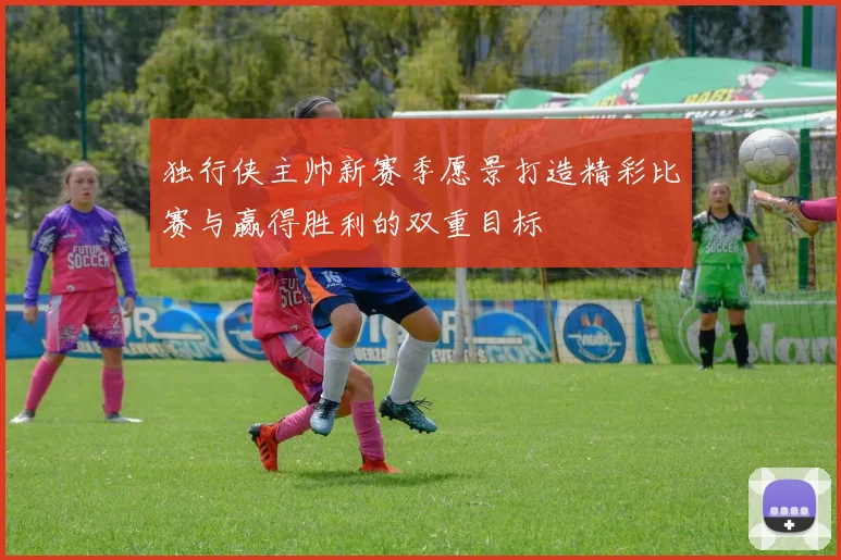 独行侠主帅新赛季愿景打造精彩比赛与赢得胜利的双重目标
