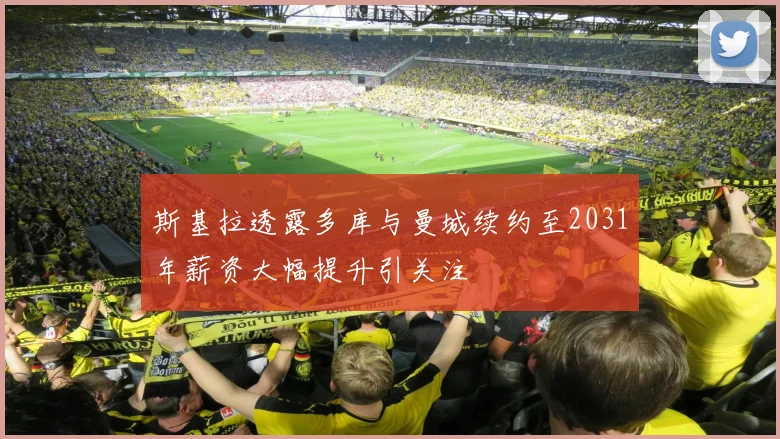 斯基拉透露多库与曼城续约至2031年薪资大幅提升引关注