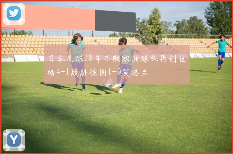 日本足球18年不败欧洲球队再创佳绩4-1战胜德国1-0英格兰