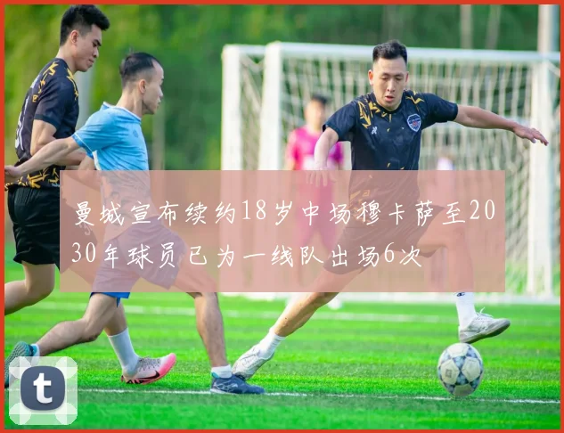 曼城宣布续约18岁中场穆卡萨至2030年球员已为一线队出场6次