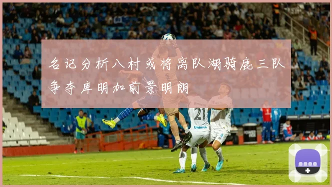 名记分析八村或将离队湖骑鹿三队争夺库明加前景明朗