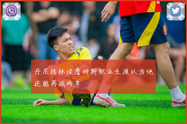 丹尼格林谈詹姆斯职业生涯认为他还能再战两年