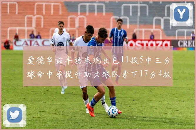 爱德华兹半场表现出色11投5中三分球命中率提升助力球队拿下17分4板1助