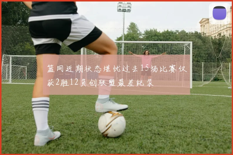 篮网近期状态堪忧过去15场比赛仅获2胜12负创联盟最差纪录