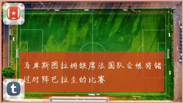 马库斯图拉姆缺席法国队合练将错过对阵巴拉圭的比赛