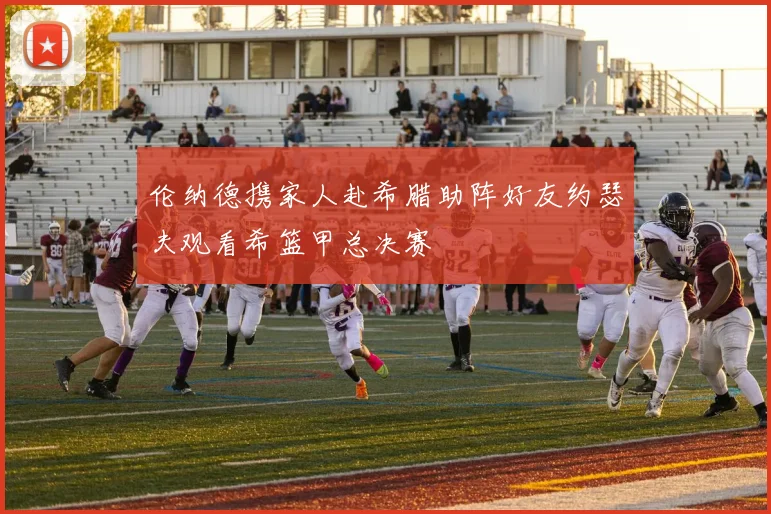 伦纳德携家人赴希腊助阵好友约瑟夫观看希篮甲总决赛