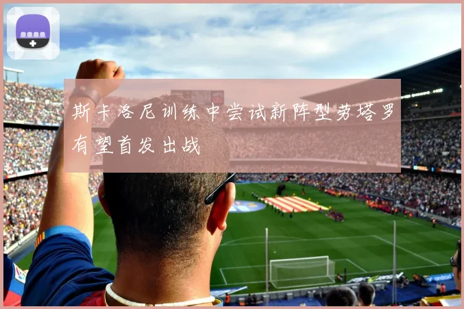斯卡洛尼训练中尝试新阵型劳塔罗有望首发出战