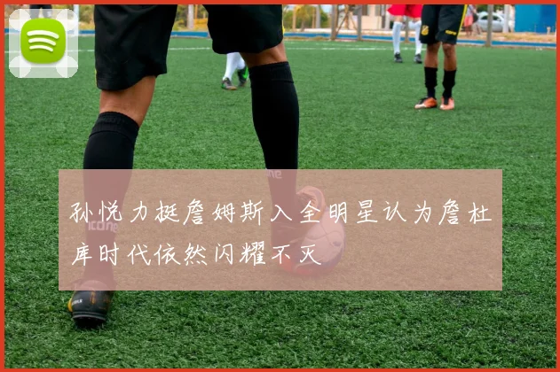 孙悦力挺詹姆斯入全明星认为詹杜库时代依然闪耀不灭
