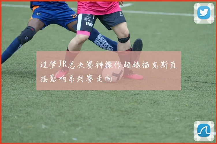 追梦JR总决赛神操作超越福克斯直接影响系列赛走向