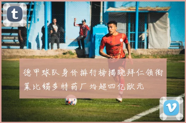 德甲球队身价排行榜揭晓拜仁领衔莱比锡多特药厂均超四亿欧元