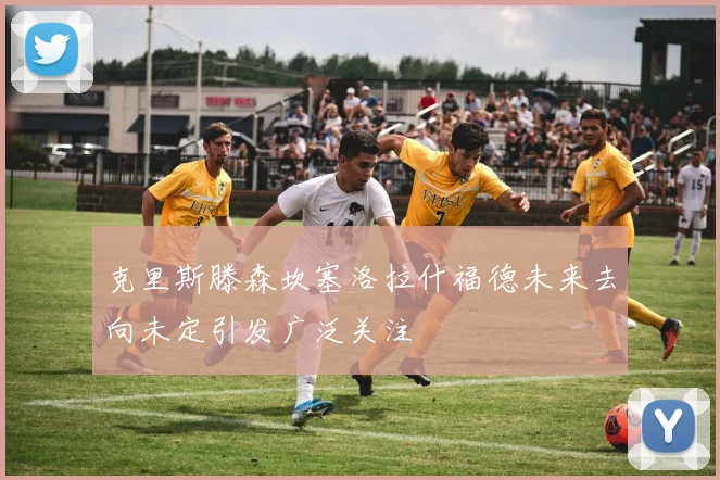 克里斯滕森坎塞洛拉什福德未来去向未定引发广泛关注