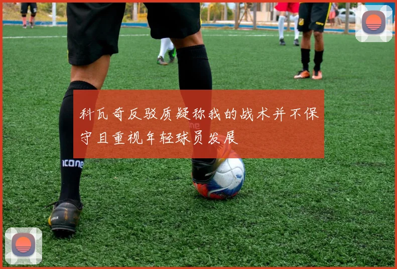 科瓦奇反驳质疑称我的战术并不保守且重视年轻球员发展