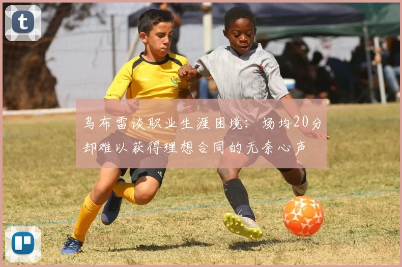 乌布雷谈职业生涯困境：场均20分却难以获得理想合同的无奈心声