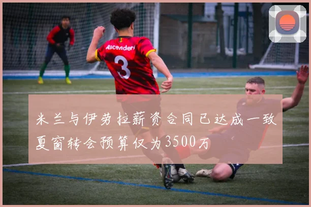 米兰与伊劳拉薪资合同已达成一致夏窗转会预算仅为3500万